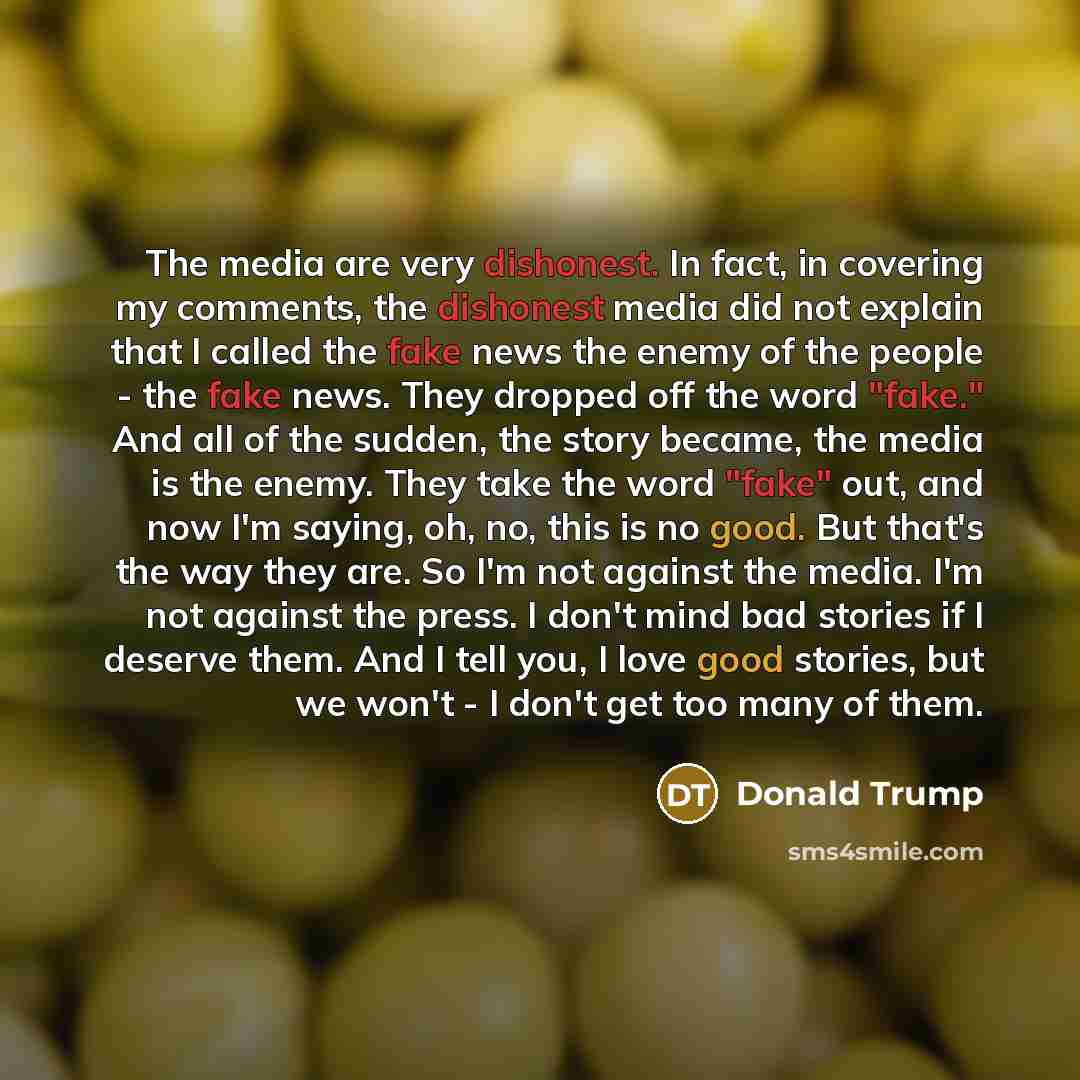 “The media are very dishonest. In fact, in covering my comments, the dishonest media did not explain that I called the fake news the enemy of the people - the fake news. They dropped off the word "fake." And all of the sudden, the story became, the media is the enemy. They take the word "fake" out…” quote by Donald Trump