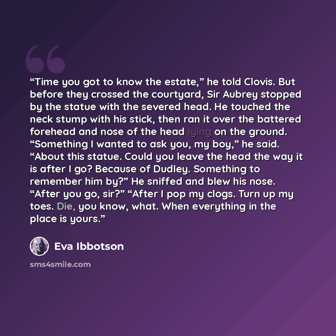 “Time you got to know the estate,” he told Clovis. But before they crossed the courtyard, Sir Aubrey stopped by the statue with the severed head. He touched the neck stump with his stick, then ran it over the battered forehead and nose of the head lying on the ground. “Something I wanted to ask…” quote by Eva Ibbotson