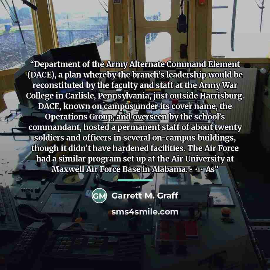 “Department of the Army Alternate Command Element (DACE), a plan whereby the branch’s leadership would be reconstituted by the faculty and staff at the Army War College in Carlisle, Pennsylvania, just outside Harrisburg. DACE, known on campus under its cover name, the Operations Group, and overseen…” quote by Garrett M. Graff