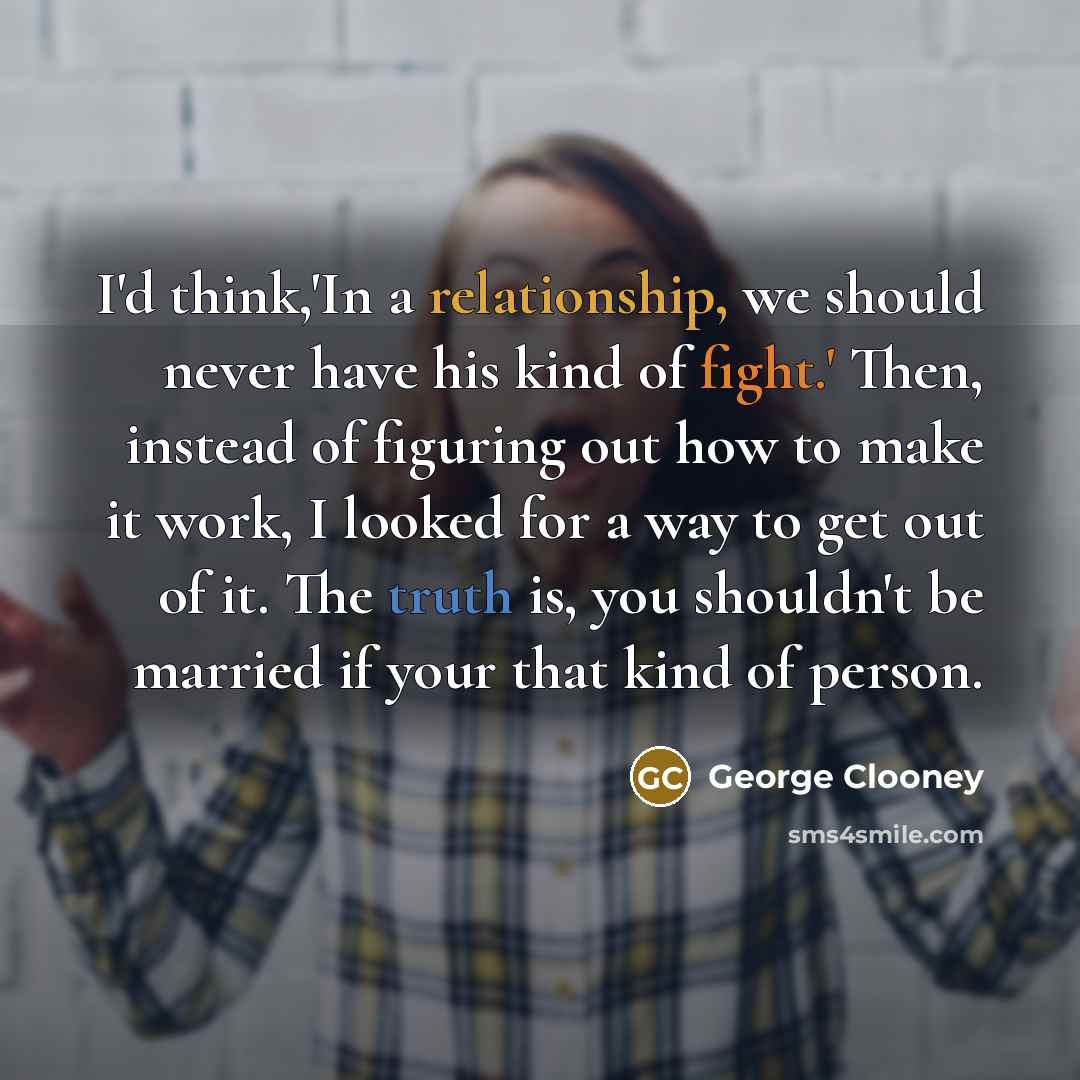 “I'd think,'In a relationship, we should never have his kind of fight.' Then, instead of figuring out how to make it work, I looked for a way to get out of it. The truth is, you shouldn't be married if your that kind of person.” quote by George Clooney