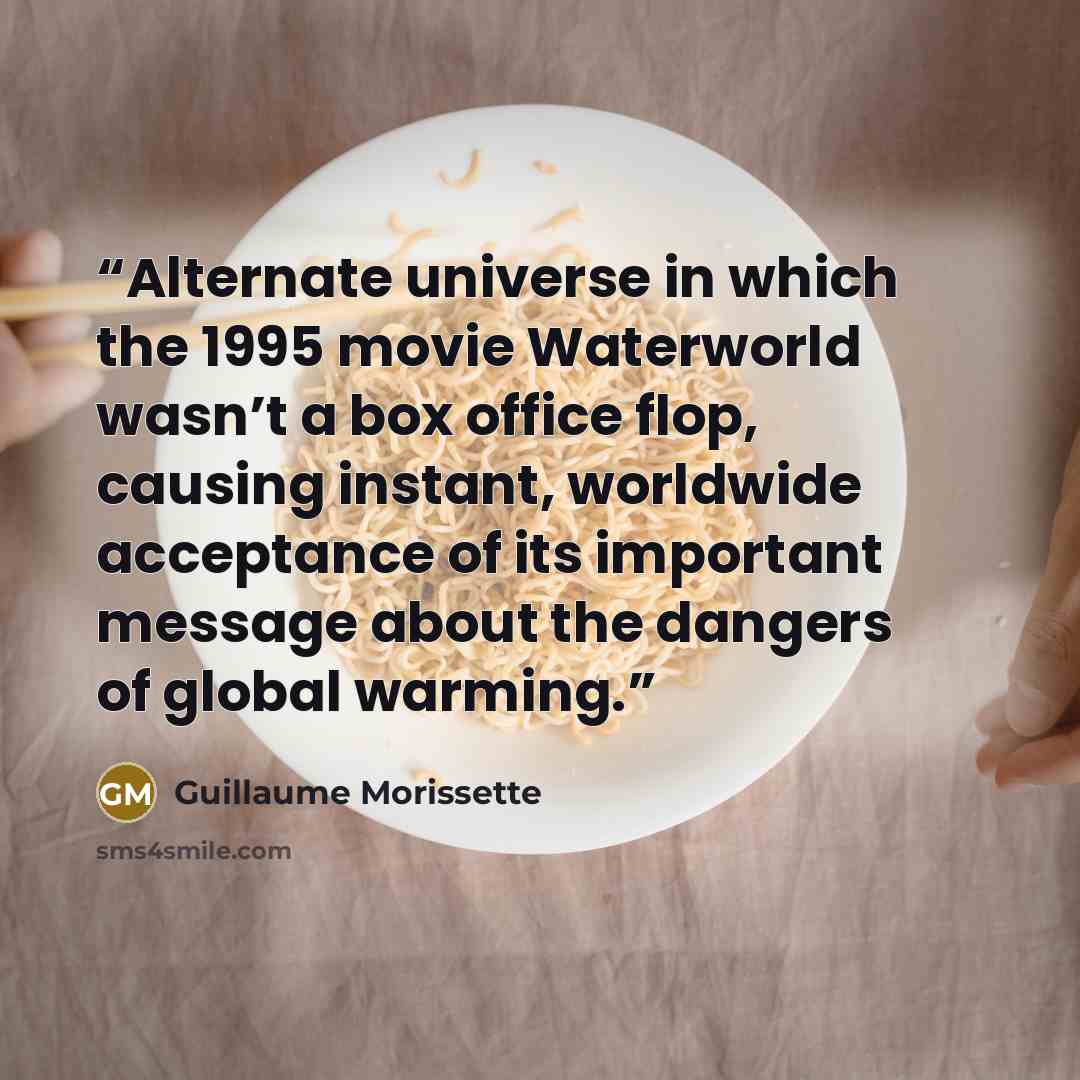 “Alternate universe in which the 1995 movie Waterworld wasn’t a box office flop, causing instant, worldwide acceptance of its important message about the dangers of global warming.” quote by Guillaume Morissette