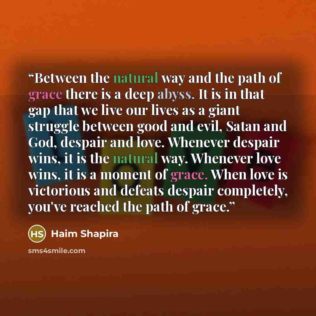 “Between the natural way and the path of grace there is a deep abyss. It is in that gap that we live our lives as a giant struggle between good and evil, Satan and God, despair and love. Whenever despair wins, it is the natural way. Whenever love wins, it is a moment of grace. When love is…” quote by Haim Shapira