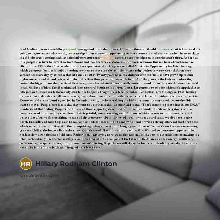“and Medicaid, which would help expand coverage and bring down costs. The other thing we should be honest about is how hard it’s going to be, no matter what we do, to create significant economic opportunity in every remote area of our vast nation. In some places, the old jobs aren’t coming back…” quote by Hillary Rodham Clinton