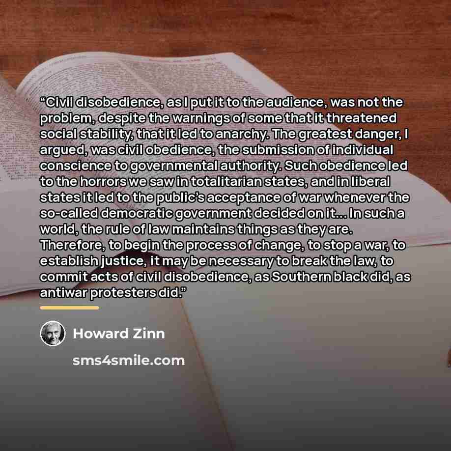 “Civil disobedience, as I put it to the audience, was not the problem, despite the warnings of some that it threatened social stability, that it led to anarchy. The greatest danger, I argued, was civil obedience, the submission of individual conscience to governmental authority. Such obedience led…” quote by Howard Zinn