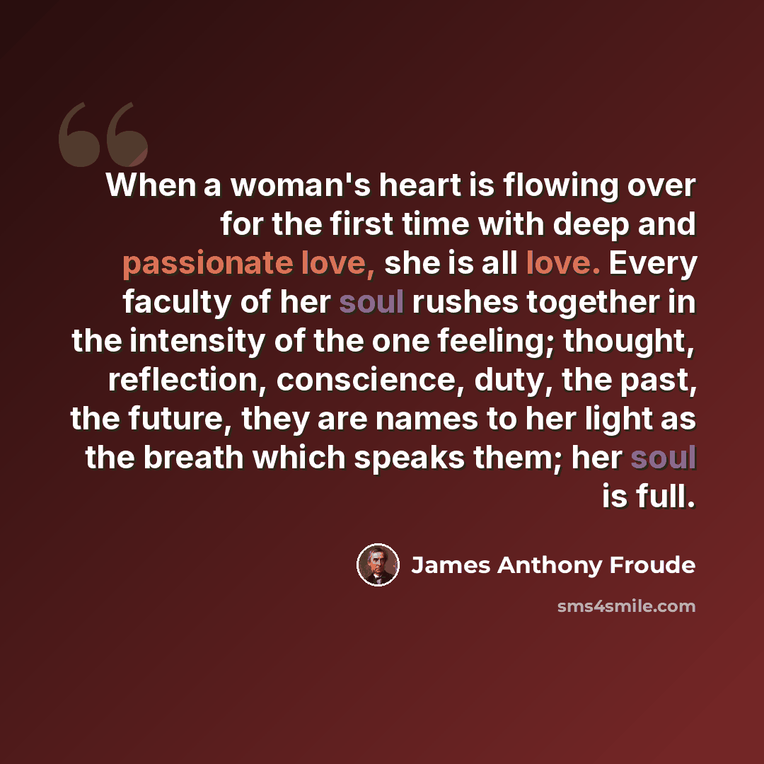 “When a woman's heart is flowing over for the first time with deep and passionate love, she is all love. Every faculty of her soul rushes together in the intensity of the one feeling; thought, reflection, conscience, duty, the past, the future, they are names to her light as the breath which speaks…” quote by James Anthony Froude