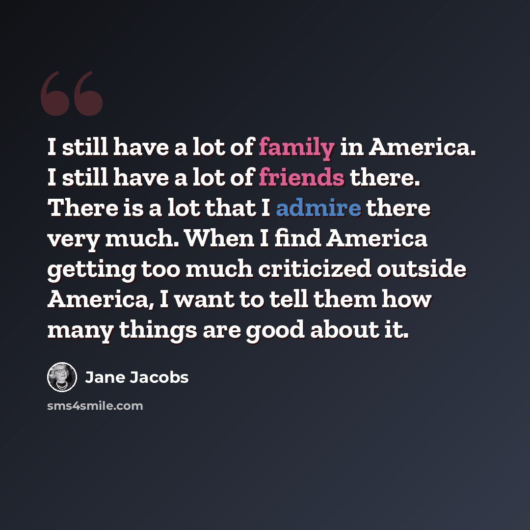 “I still have a lot of family in America. I still have a lot of friends there. There is a lot that I admire there very much. When I find America getting too much criticized outside America, I want to tell them how many things are good about it.” quote by Jane Jacobs