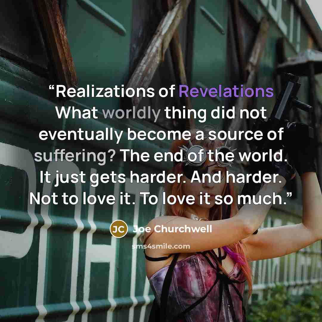 “Realizations of Revelations What worldly thing did not eventually become a source of suffering? The end of the world. It just gets harder. And harder. Not to love it. To love it so much.” quote by Joe Churchwell
