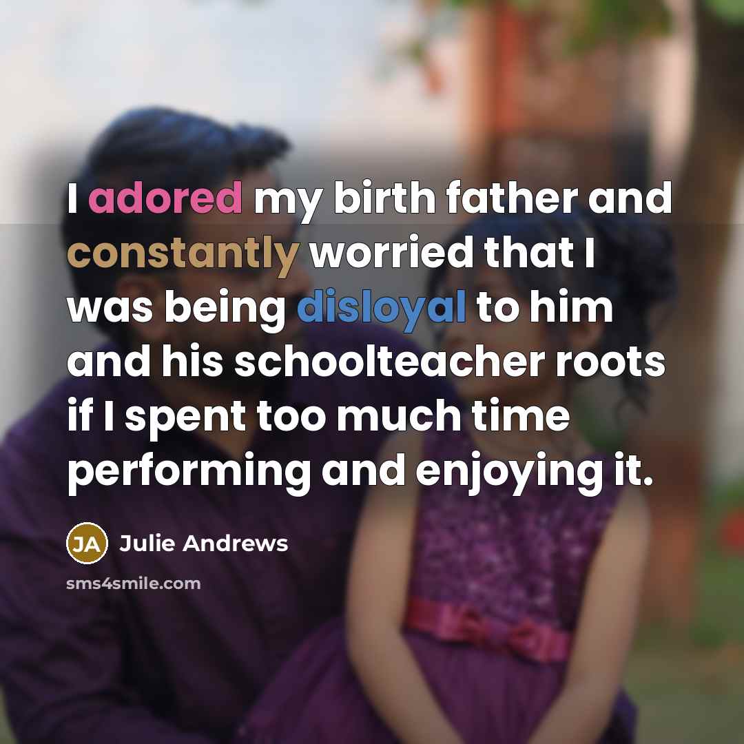 “I adored my birth father and constantly worried that I was being disloyal to him and his schoolteacher roots if I spent too much time performing and enjoying it.” quote by Julie Andrews