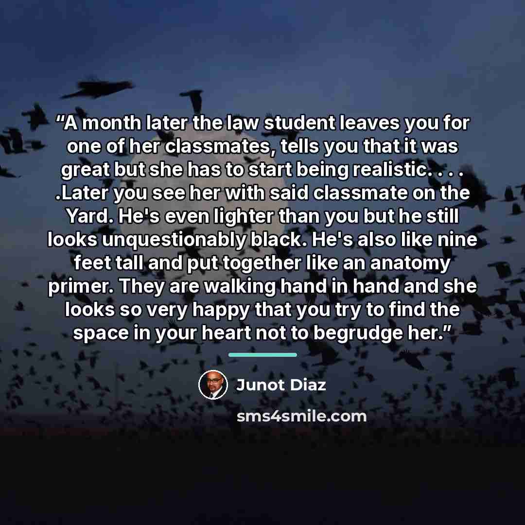 “A month later the law student leaves you for one of her classmates, tells you that it was great but she has to start being realistic. . . . .Later you see her with said classmate on the Yard. He's even lighter than you but he still looks unquestionably black. He's also like nine feet tall and put…” quote by Junot Díaz