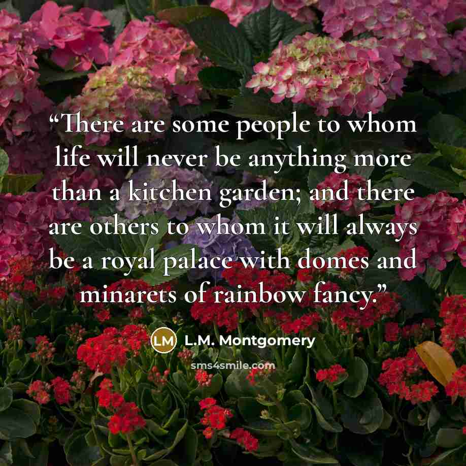 “There are some people to whom life will never be anything more than a kitchen garden; and there are others to whom it will always be a royal palace with domes and minarets of rainbow fancy.” quote by L.M. Montgomery