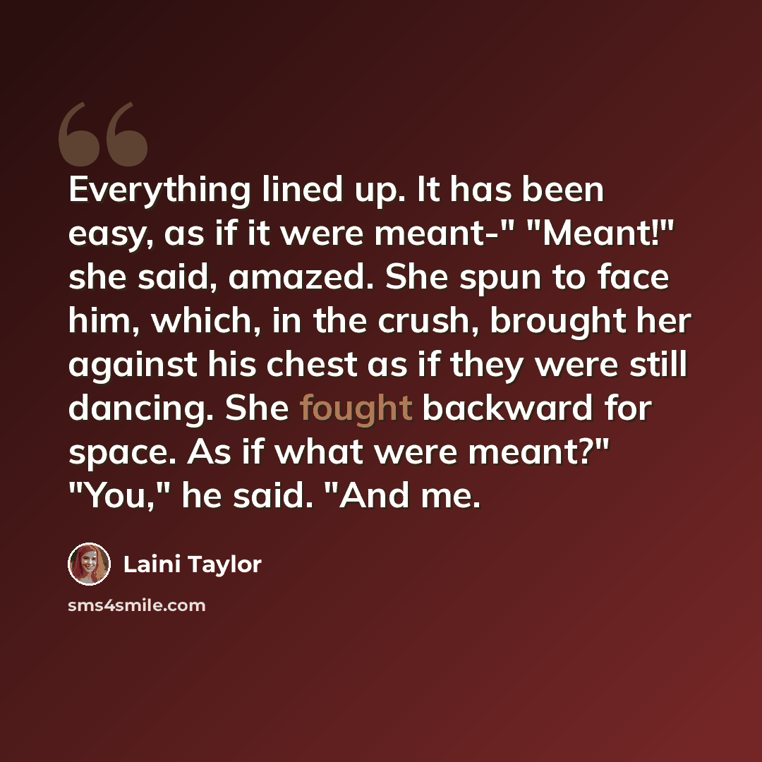 “Everything lined up. It has been easy, as if it were meant-" "Meant!" she said, amazed. She spun to face him, which, in the crush, brought her against his chest as if they were still dancing. She fought backward for space. As if what were meant?" "You," he said. "And me.” quote by Laini Taylor