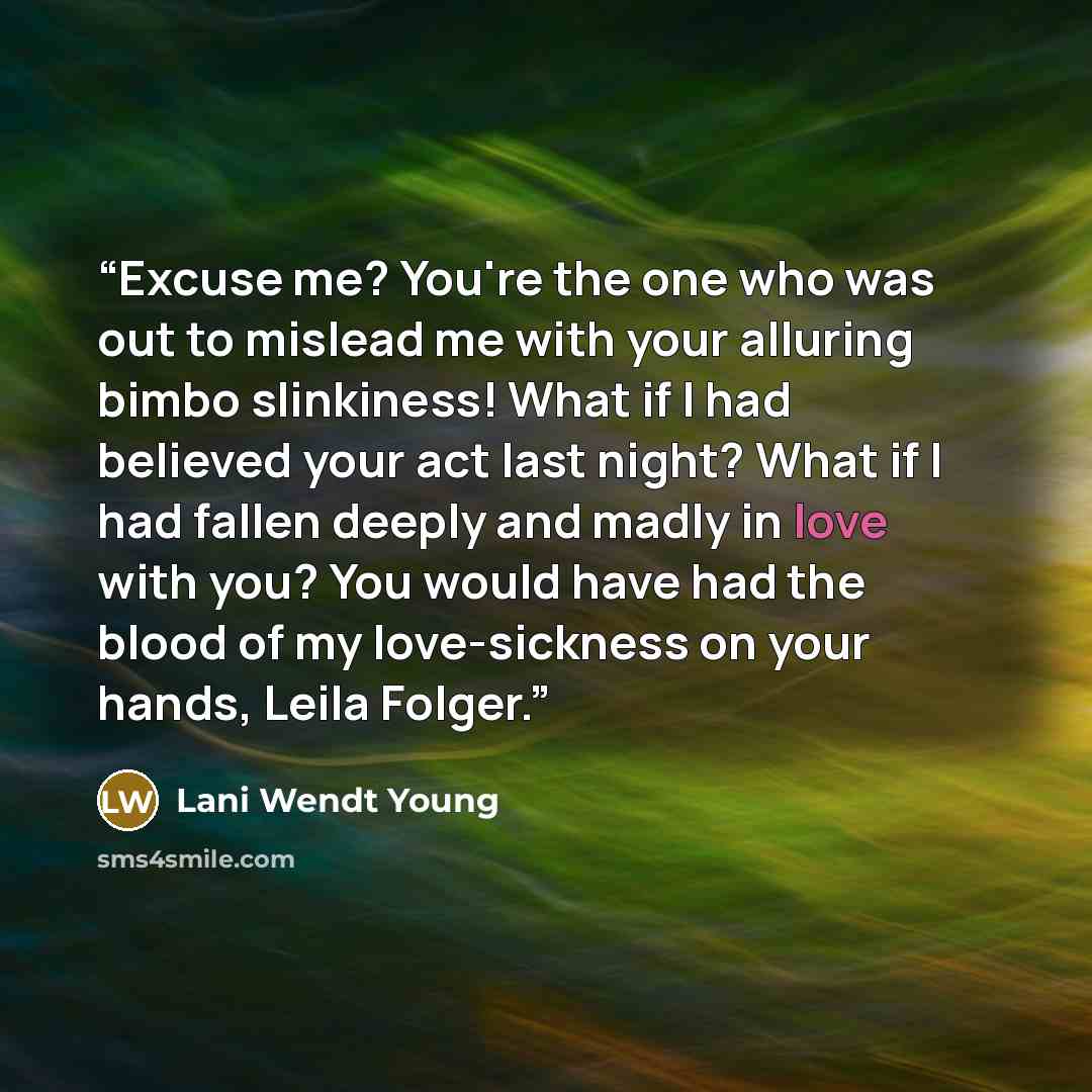 “Excuse me? You're the one who was out to mislead me with your alluring bimbo slinkiness! What if I had believed your act last night? What if I had fallen deeply and madly in love with you? You would have had the blood of my love-sickness on your hands, Leila Folger.” quote by Lani Wendt Young