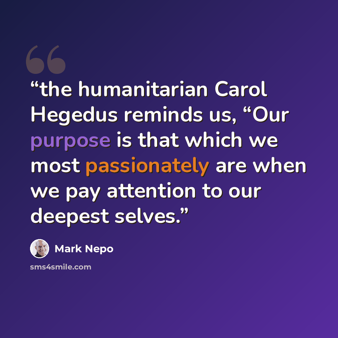 “the humanitarian Carol Hegedus reminds us, “Our purpose is that which we most passionately are when we pay attention to our deepest selves.” quote by Mark Nepo
