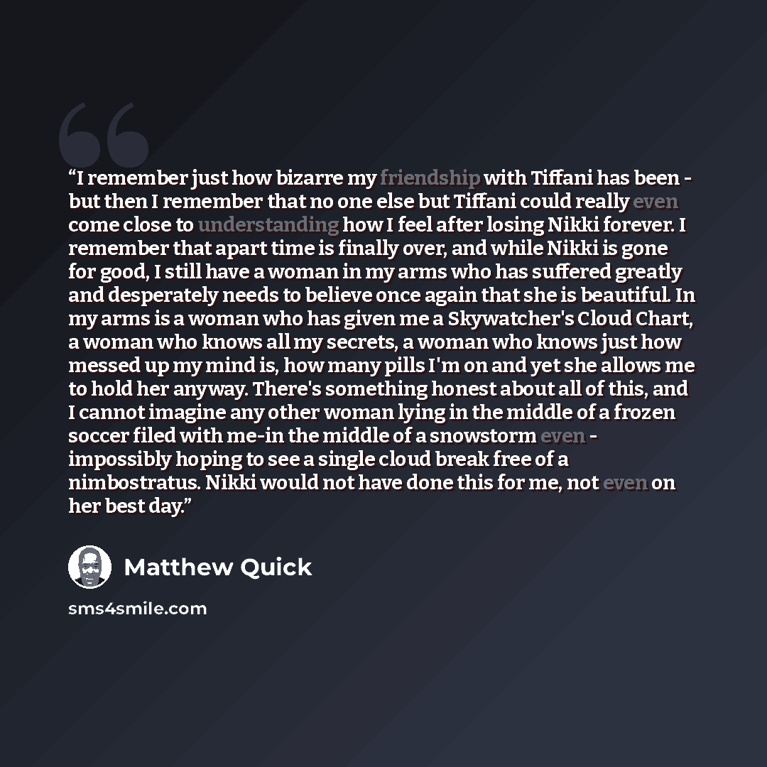 “I remember just how bizarre my friendship with Tiffani has been - but then I remember that no one else but Tiffani could really even come close to understanding how I feel after losing Nikki forever. I remember that apart time is finally over, and while Nikki is gone for good, I still have a woman…” quote by Matthew Quick