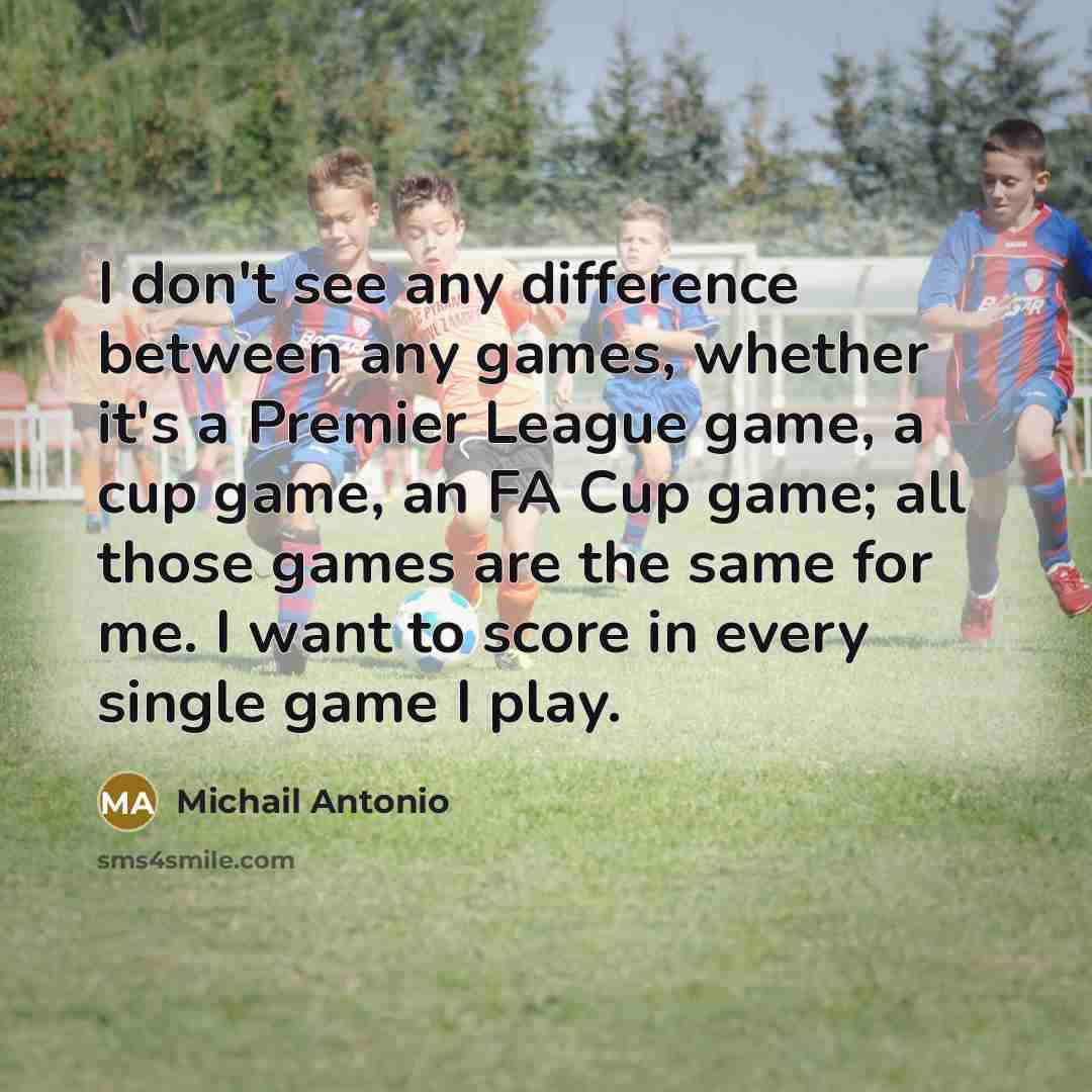 “I don't see any difference between any games, whether it's a Premier League game, a cup game, an FA Cup game; all those games are the same for me. I want to score in every single game I play.” quote by Michail Antonio