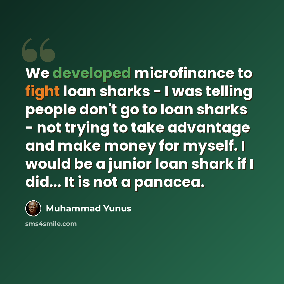 “We developed microfinance to fight loan sharks - I was telling people don't go to loan sharks - not trying to take advantage and make money for myself. I would be a junior loan shark if I did... It is not a panacea.” quote by Muhammad Yunus