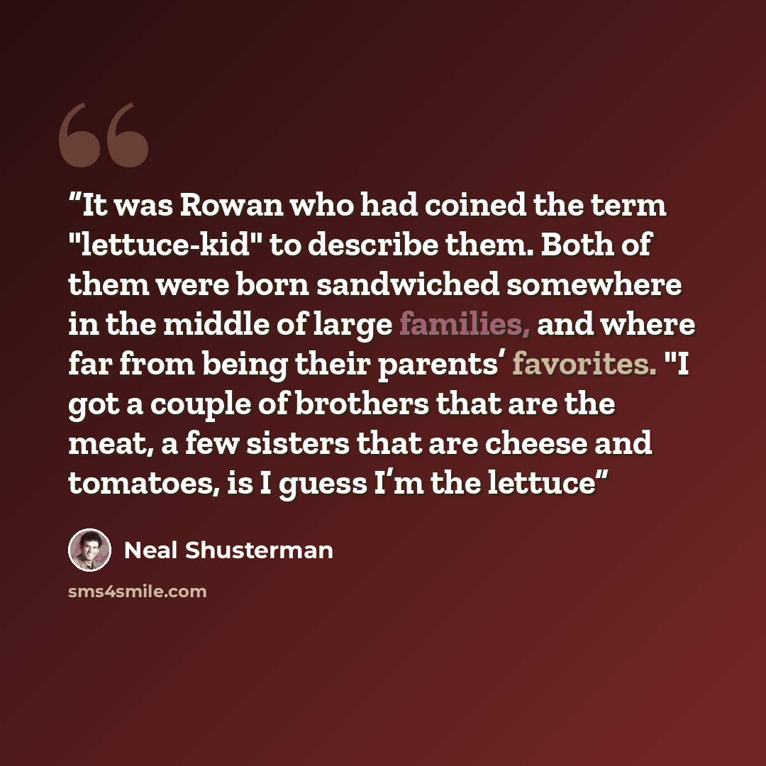 “It was Rowan who had coined the term "lettuce-kid" to describe them. Both of them were born sandwiched somewhere in the middle of large families, and where far from being their parents’ favorites. "I got a couple of brothers that are the meat, a few sisters that are cheese and tomatoes, is I guess…” quote by Neal Shusterman