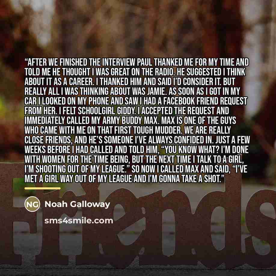 “After we finished the interview Paul thanked me for my time and told me he thought I was great on the radio. He suggested I think about it as a career. I thanked him and said I’d consider it. But really all I was thinking about was Jamie. As soon as I got in my car I looked on my phone and saw I…” quote by Noah Galloway