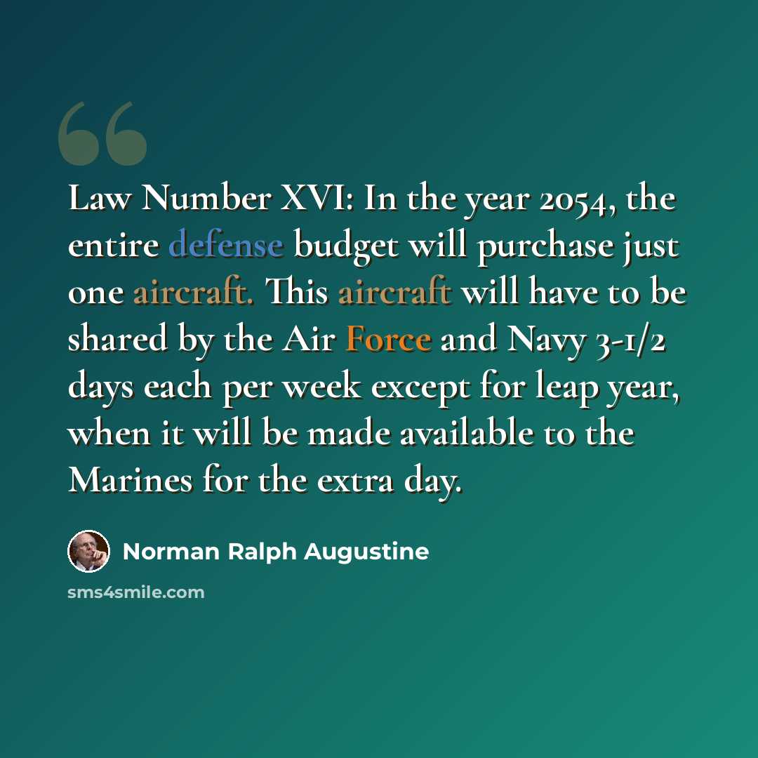 “Law Number XVI: In the year 2054, the entire defense budget will purchase just one aircraft. This aircraft will have to be shared by the Air Force and Navy 3-1/2 days each per week except for leap year, when it will be made available to the Marines for the extra day.” quote by Norman Ralph Augustine