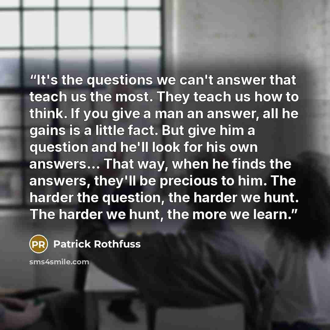 “It's the questions we can't answer that teach us the most. They teach us how to think. If you give a man an answer, all he gains is a little fact. But give him a question and he'll look for his own answers... That way, when he finds the answers, they'll be precious to him. The harder the question…” quote by Patrick Rothfuss