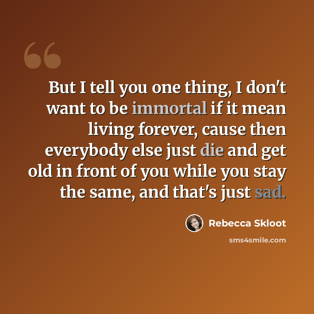 “But I tell you one thing, I don't want to be immortal if it mean living forever, cause then everybody else just die and get old in front of you while you stay the same, and that's just sad.” quote by Rebecca Skloot