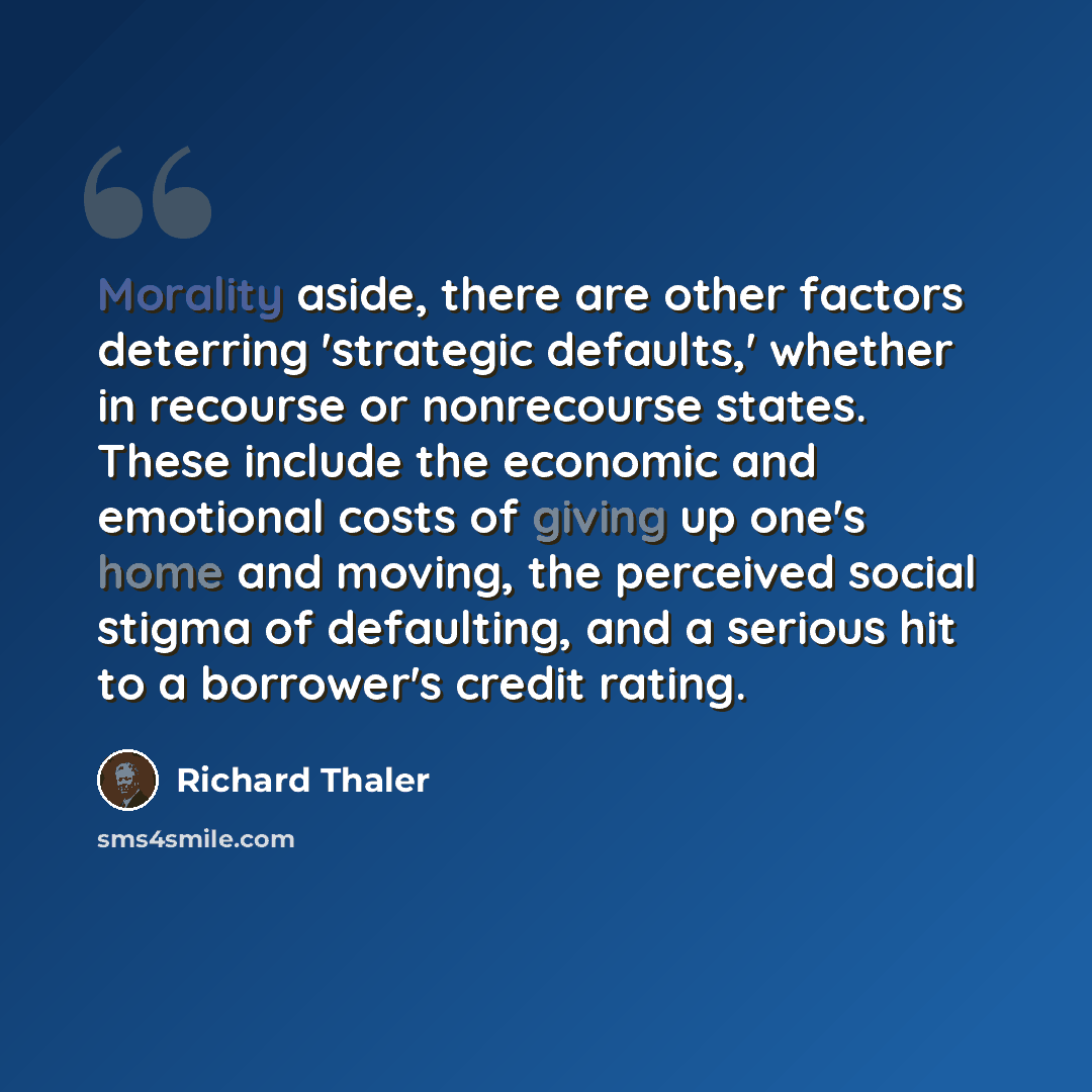 “Morality aside, there are other factors deterring 'strategic defaults,' whether in recourse or nonrecourse states. These include the economic and emotional costs of giving up one's home and moving, the perceived social stigma of defaulting, and a serious hit to a borrower's credit rating.” quote by Richard Thaler