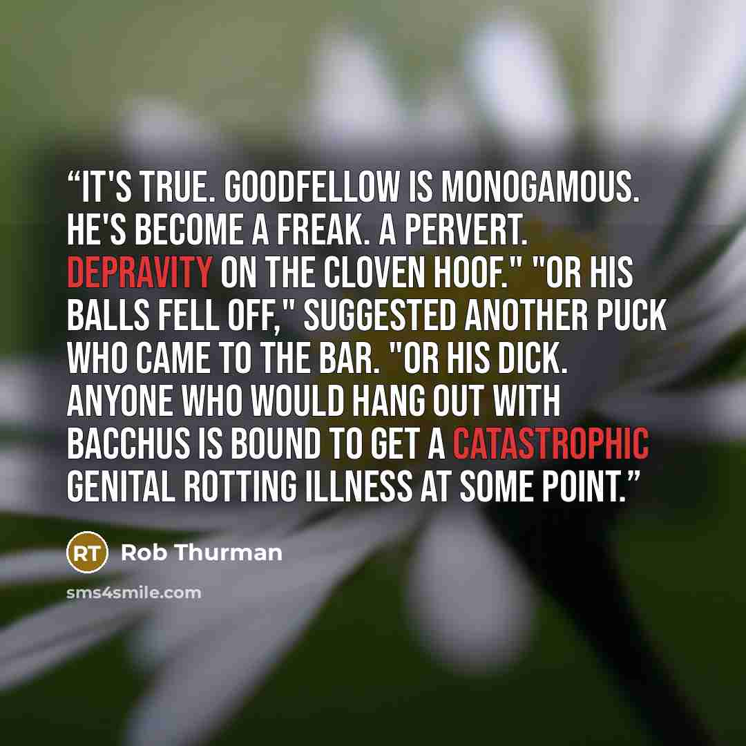 “It's true. Goodfellow is monogamous. he's become a freak. A pervert. Depravity on the cloven hoof." "Or his balls fell off," suggested another puck who came to the bar. "Or his dick. Anyone who would hang out with Bacchus is bound to get a catastrophic genital rotting illness at some point.” quote by Rob Thurman