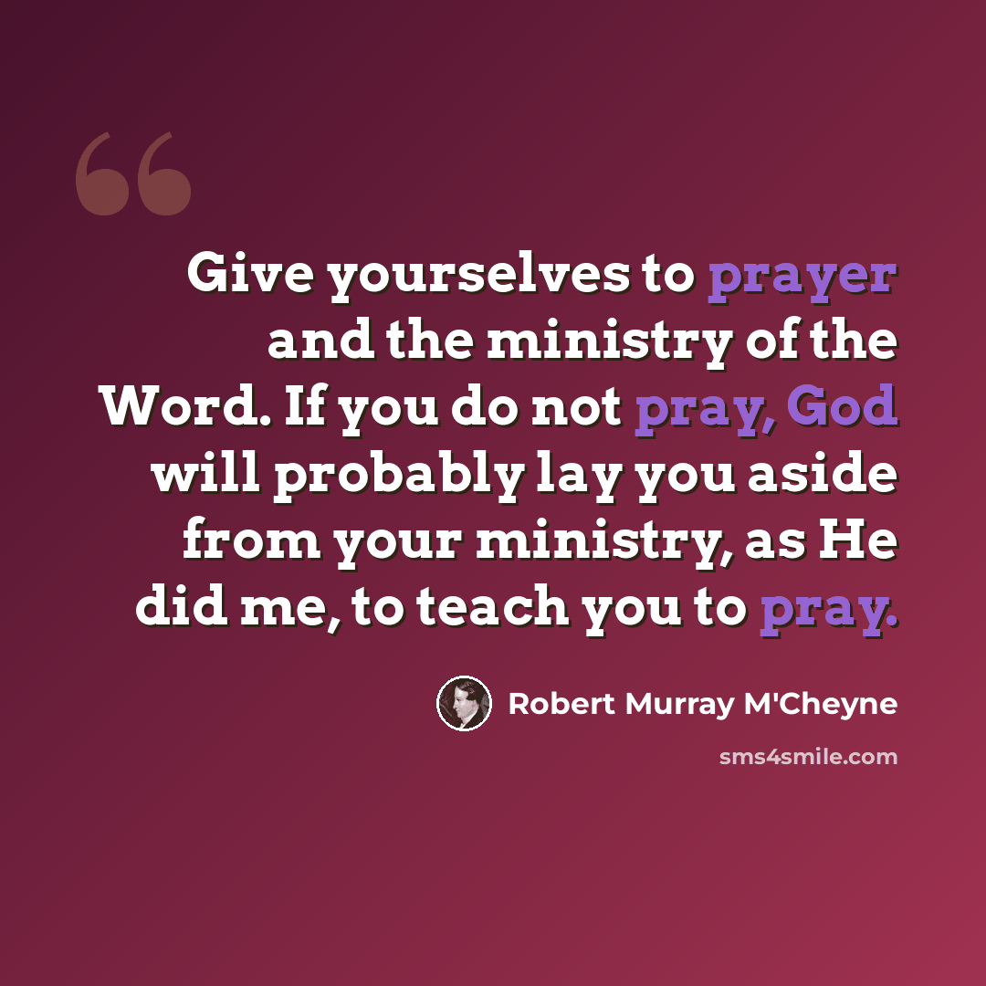 “Give yourselves to prayer and the ministry of the Word. If you do not pray, God will probably lay you aside from your ministry, as He did me, to teach you to pray.” quote by Robert Murray M'Cheyne