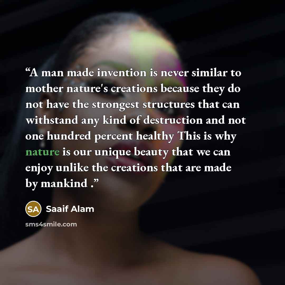 “A man made invention is never similar to mother nature's creations because they do not have the strongest structures that can withstand any kind of destruction and not one hundred percent healthy This is why nature is our unique beauty that we can enjoy unlike the creations that are made by…” quote by Saaif Alam