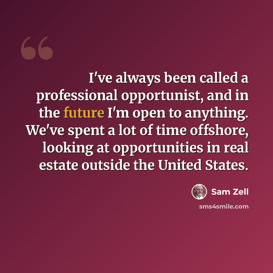“I've always been called a professional opportunist, and in the future I'm open to anything. We've spent a lot of time offshore, looking at opportunities in real estate outside the United States.” quote by Sam Zell