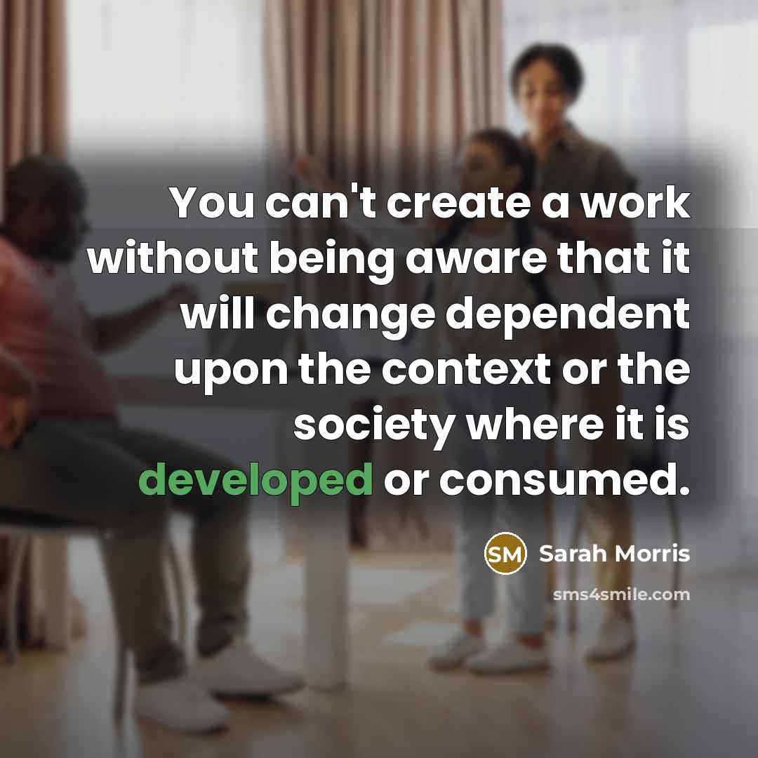 “You can't create a work without being aware that it will change dependent upon the context or the society where it is developed or consumed.” quote by Sarah Morris