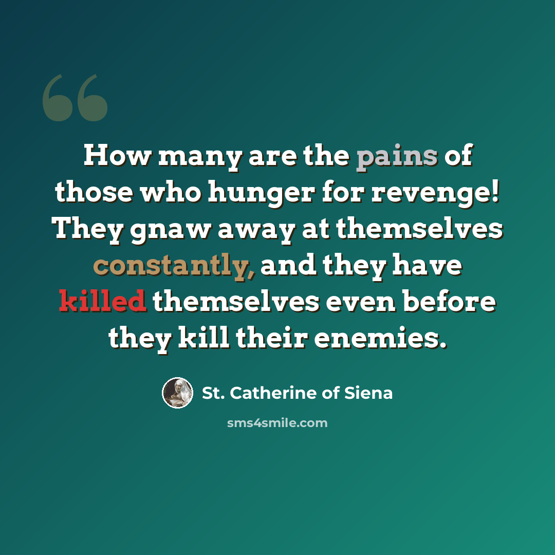 “How many are the pains of those who hunger for revenge! They gnaw away at themselves constantly, and they have killed themselves even before they kill their enemies.” quote by St. Catherine of Siena