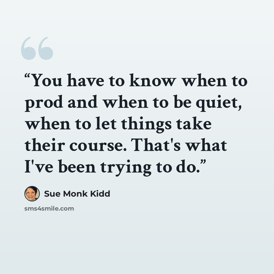 “You have to know when to prod and when to be quiet, when to let things take their course. That's what I've been trying to do.” quote by Sue Monk Kidd