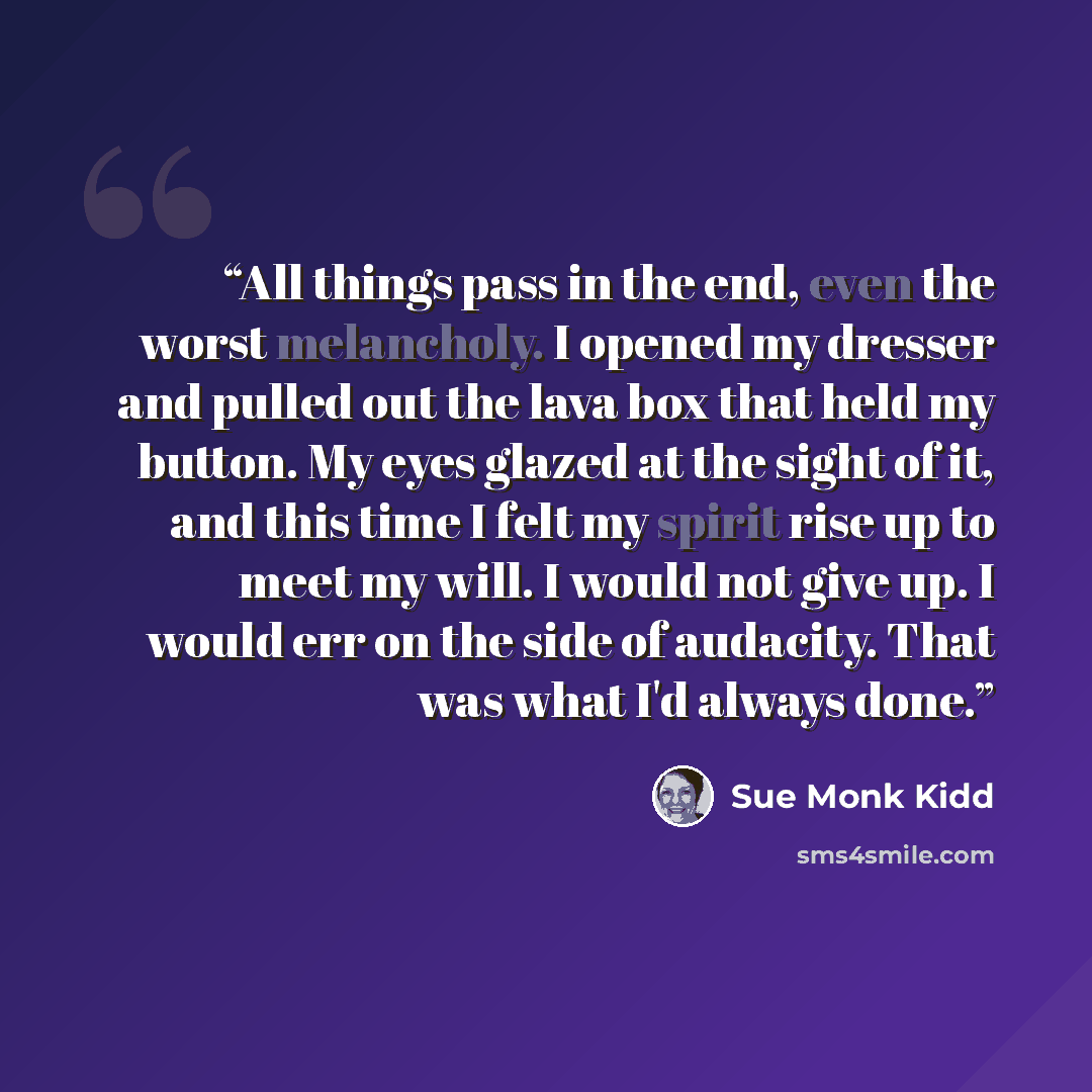 “All things pass in the end, even the worst melancholy. I opened my dresser and pulled out the lava box that held my button. My eyes glazed at the sight of it, and this time I felt my spirit rise up to meet my will. I would not give up. I would err on the side of audacity. That was what I'd always…” quote by Sue Monk Kidd