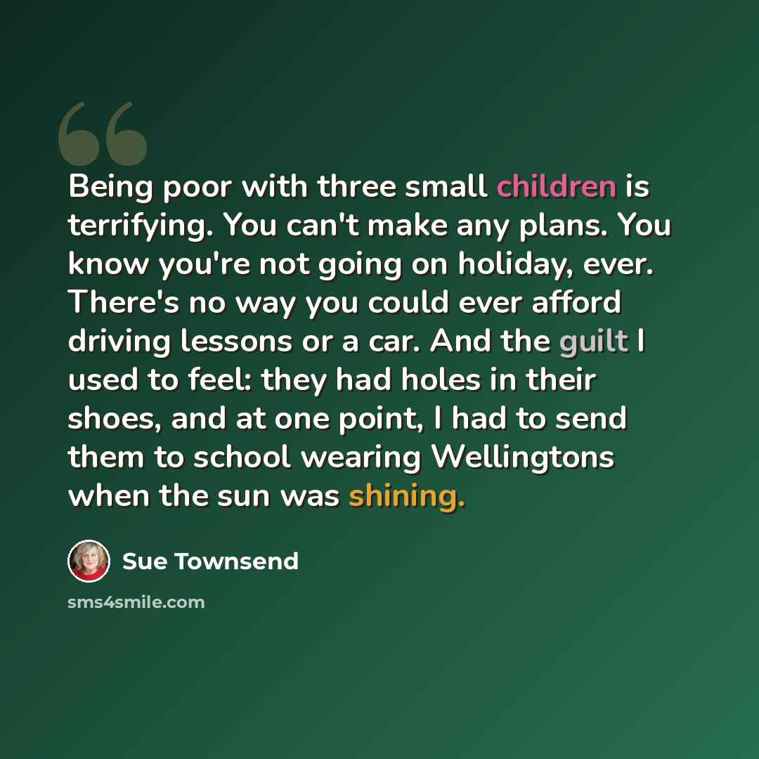 “Being poor with three small children is terrifying. You can't make any plans. You know you're not going on holiday, ever. There's no way you could ever afford driving lessons or a car. And the guilt I used to feel: they had holes in their shoes, and at one point, I had to send them to school…” quote by Sue Townsend