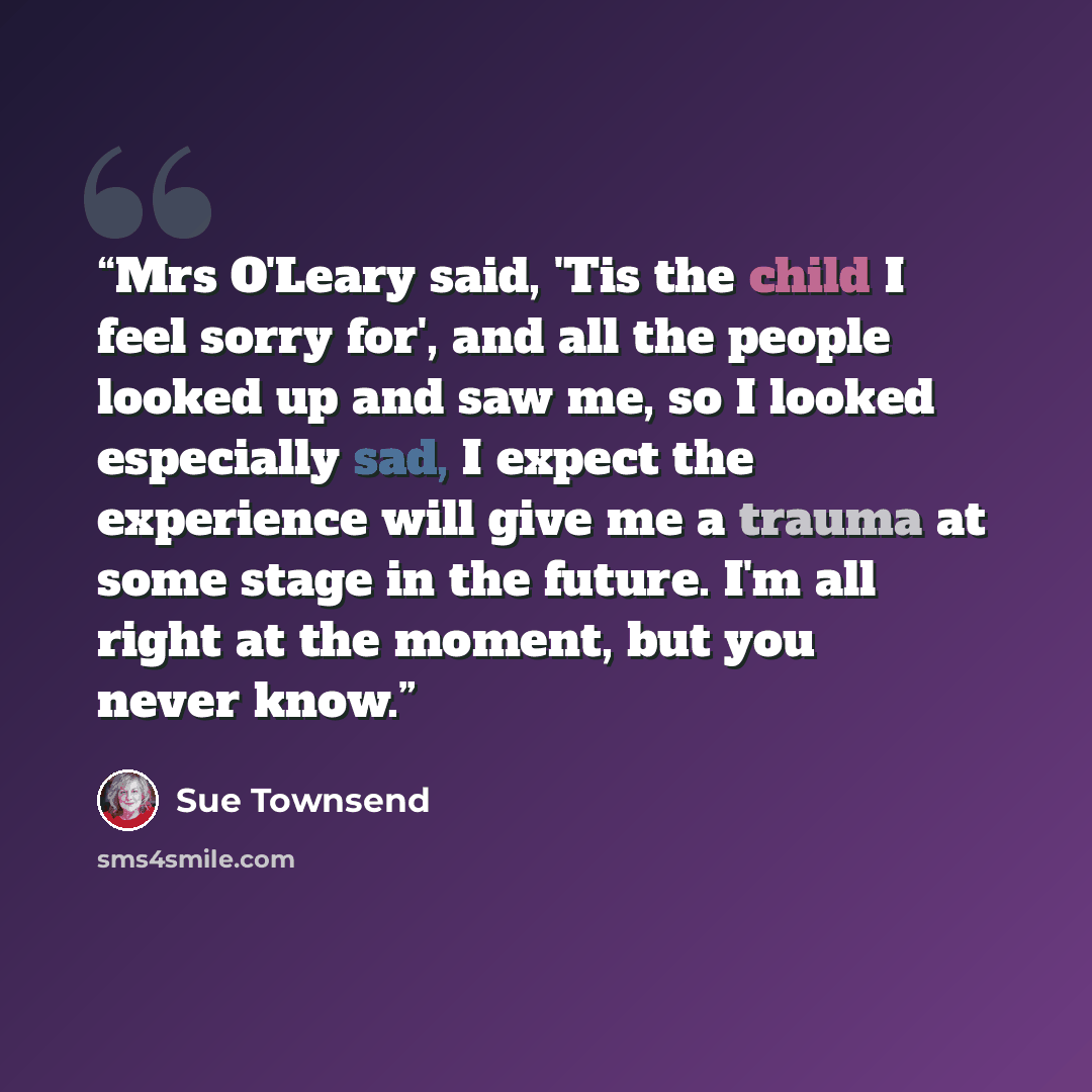 “Mrs O'Leary said, 'Tis the child I feel sorry for', and all the people looked up and saw me, so I looked especially sad, I expect the experience will give me a trauma at some stage in the future. I'm all right at the moment, but you never know.” quote by Sue Townsend
