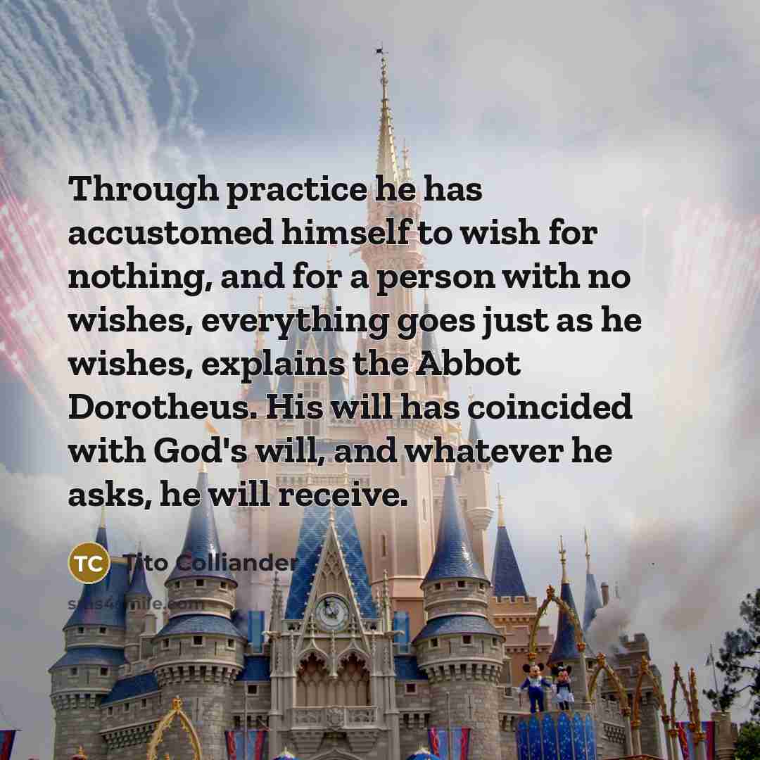 “Through practice he has accustomed himself to wish for nothing, and for a person with no wishes, everything goes just as he wishes, explains the Abbot Dorotheus. His will has coincided with God's will, and whatever he asks, he will receive.” quote by Tito Colliander
