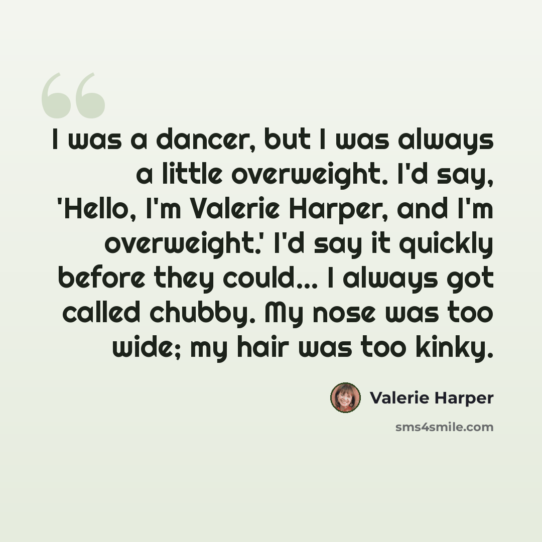 “I was a dancer, but I was always a little overweight. I'd say, 'Hello, I'm Valerie Harper, and I'm overweight.' I'd say it quickly before they could... I always got called chubby. My nose was too wide; my hair was too kinky.” quote by Valerie Harper