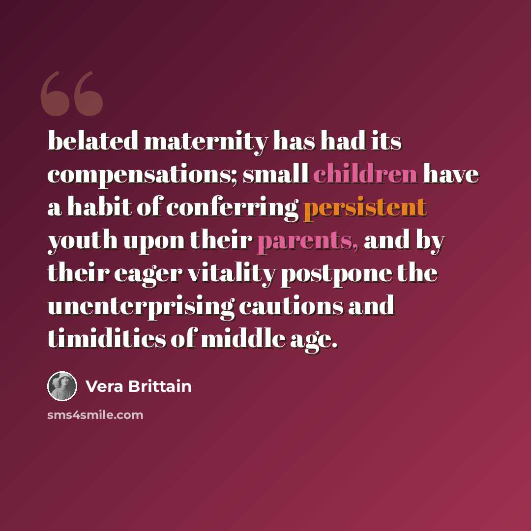“belated maternity has had its compensations; small children have a habit of conferring persistent youth upon their parents, and by their eager vitality postpone the unenterprising cautions and timidities of middle age.” quote by Vera Brittain