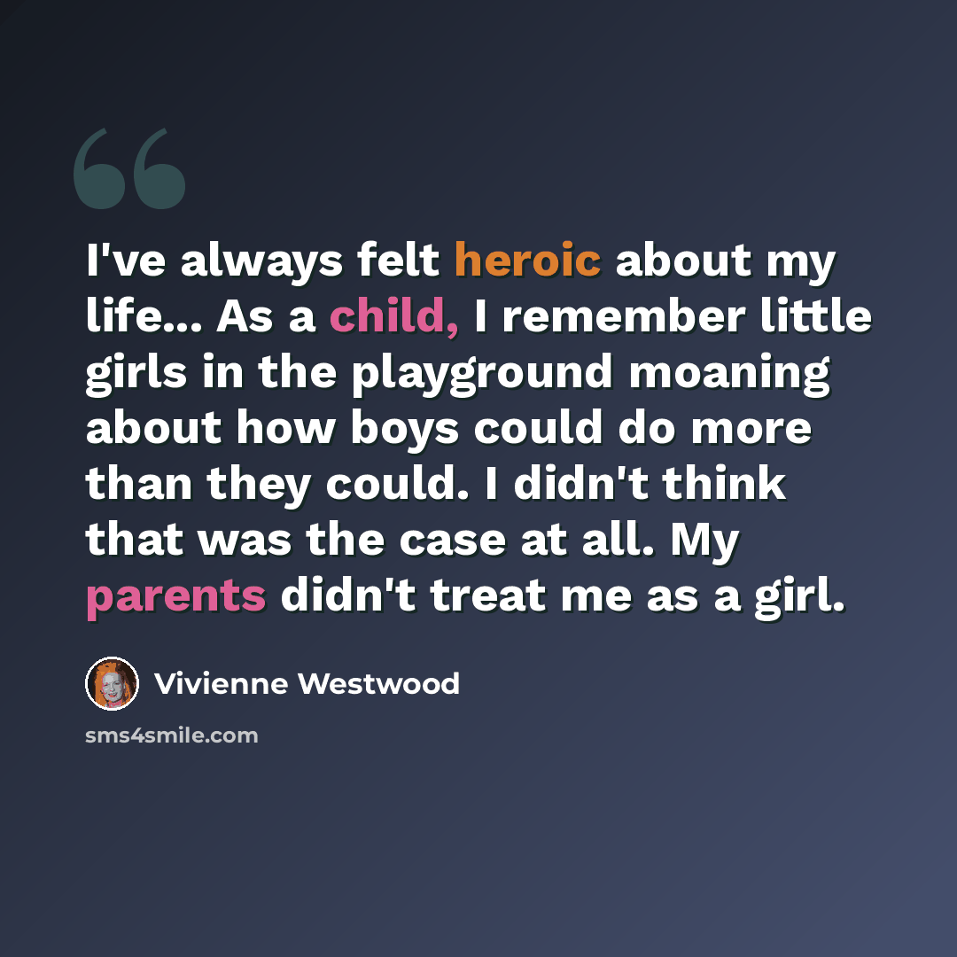 “I've always felt heroic about my life... As a child, I remember little girls in the playground moaning about how boys could do more than they could. I didn't think that was the case at all. My parents didn't treat me as a girl.” quote by Vivienne Westwood