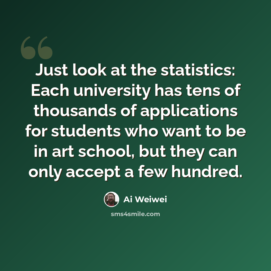 “Just look at the statistics: Each university has tens of thousands of applications for students who want to be in art school, but they can only accept a few hundred.” quote by Ai Weiwei