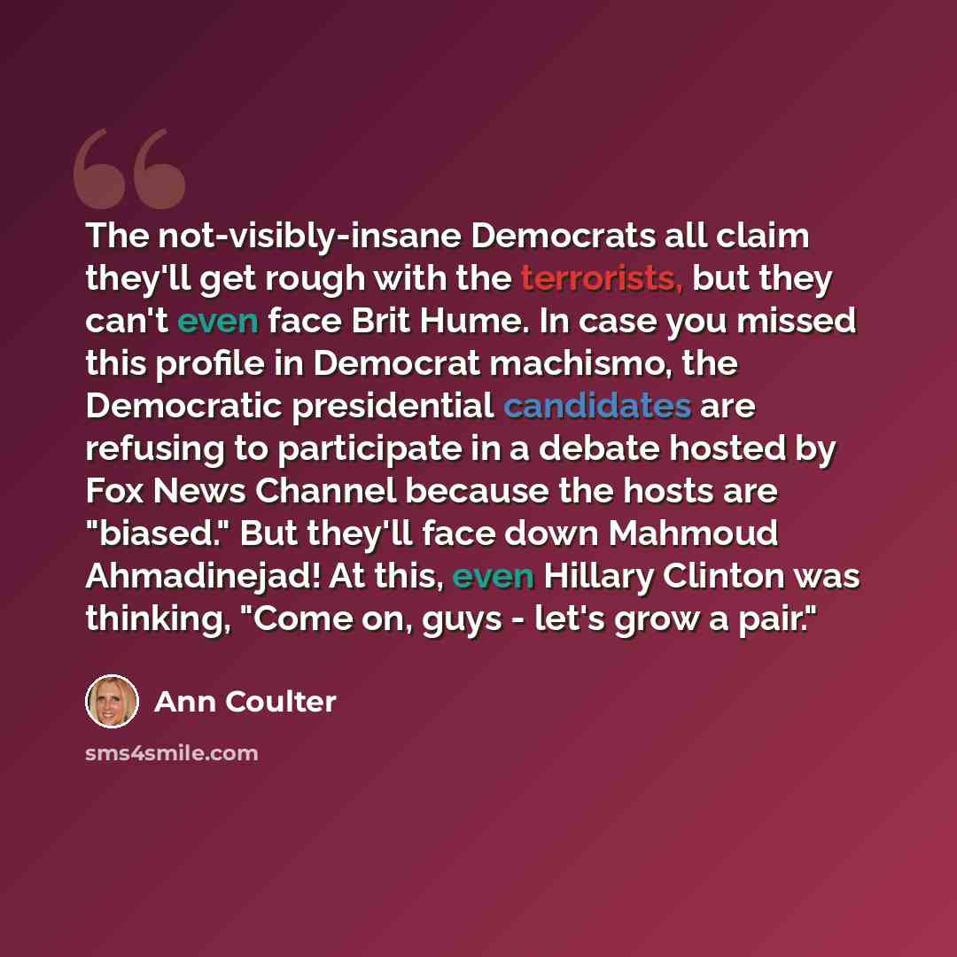 “The not-visibly-insane Democrats all claim they'll get rough with the terrorists, but they can't even face Brit Hume. In case you missed this profile in Democrat machismo, the Democratic presidential candidates are refusing to participate in a debate hosted by Fox News Channel because the hosts…” quote by Ann Coulter