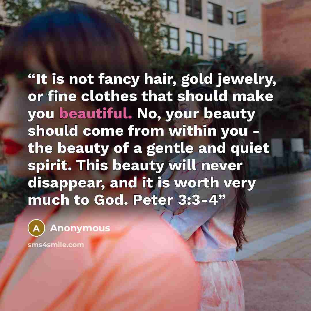 “It is not fancy hair, gold jewelry, or fine clothes that should make you beautiful. No, your beauty should come from within you - the beauty of a gentle and quiet spirit. This beauty will never disappear, and it is worth very much to God. Peter 3:3-4” quote by Anonymous