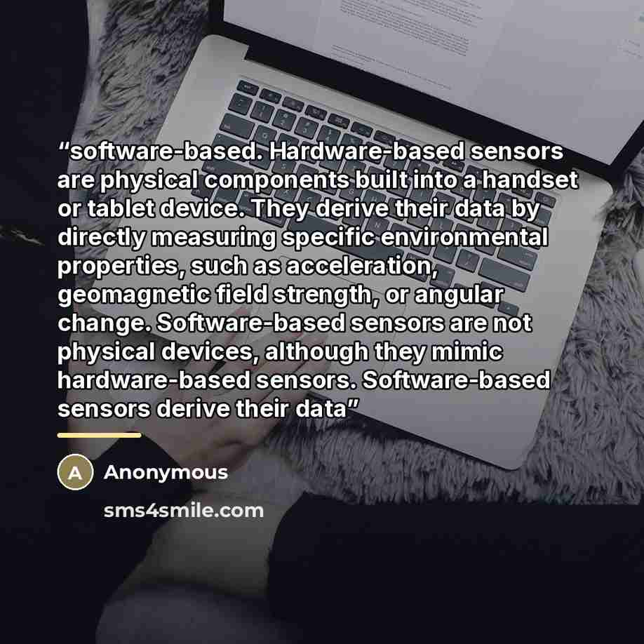 “software-based. Hardware-based sensors are physical components built into a handset or tablet device. They derive their data by directly measuring specific environmental properties, such as acceleration, geomagnetic field strength, or angular change. Software-based sensors are not physical…” quote by Anonymous