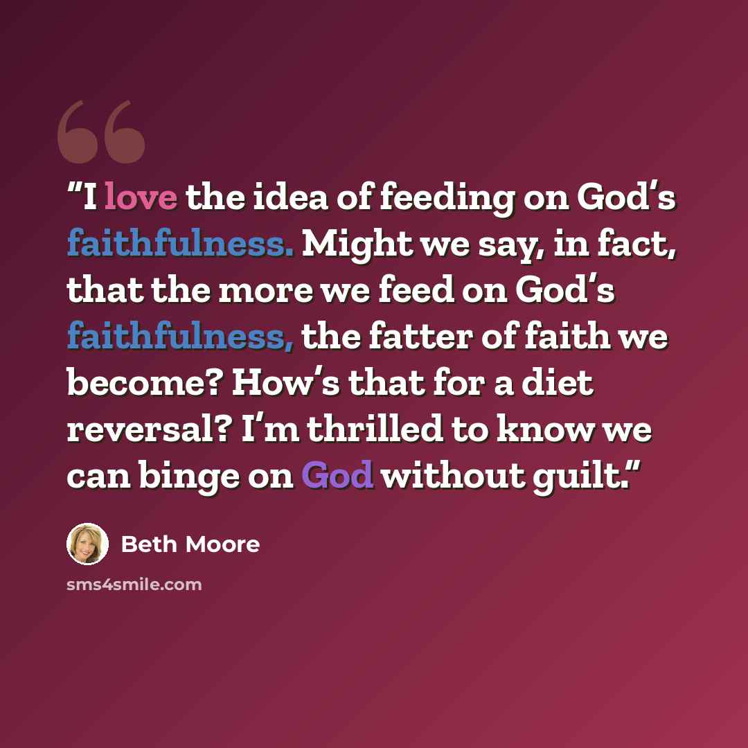 “I love the idea of feeding on God’s faithfulness. Might we say, in fact, that the more we feed on God’s faithfulness, the fatter of faith we become? How’s that for a diet reversal? I’m thrilled to know we can binge on God without guilt.” quote by Beth Moore