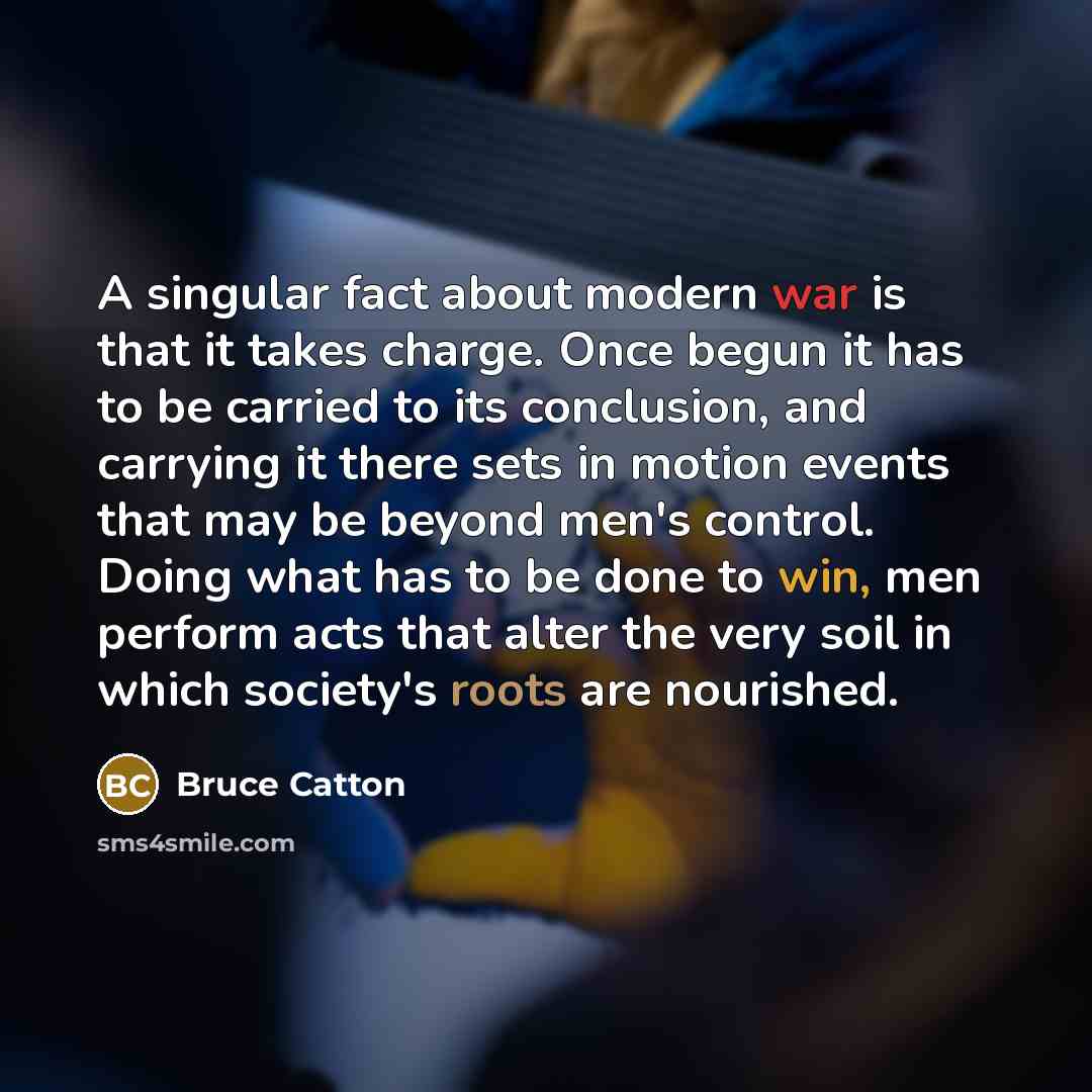 “A singular fact about modern war is that it takes charge. Once begun it has to be carried to its conclusion, and carrying it there sets in motion events that may be beyond men's control. Doing what has to be done to win, men perform acts that alter the very soil in which society's roots are…” quote by Bruce Catton