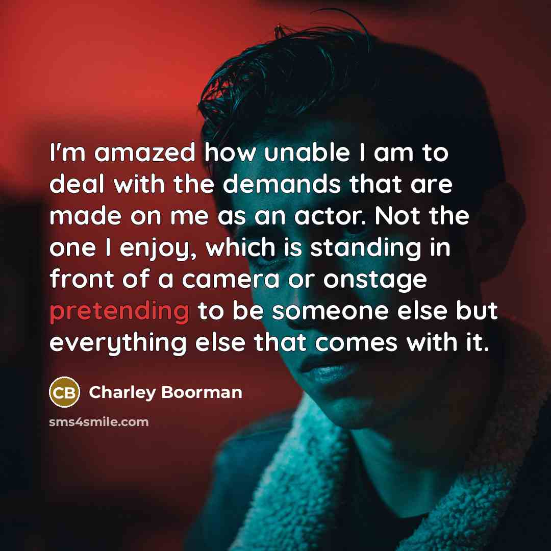 “I'm amazed how unable I am to deal with the demands that are made on me as an actor. Not the one I enjoy, which is standing in front of a camera or onstage pretending to be someone else but everything else that comes with it.” quote by Charley Boorman
