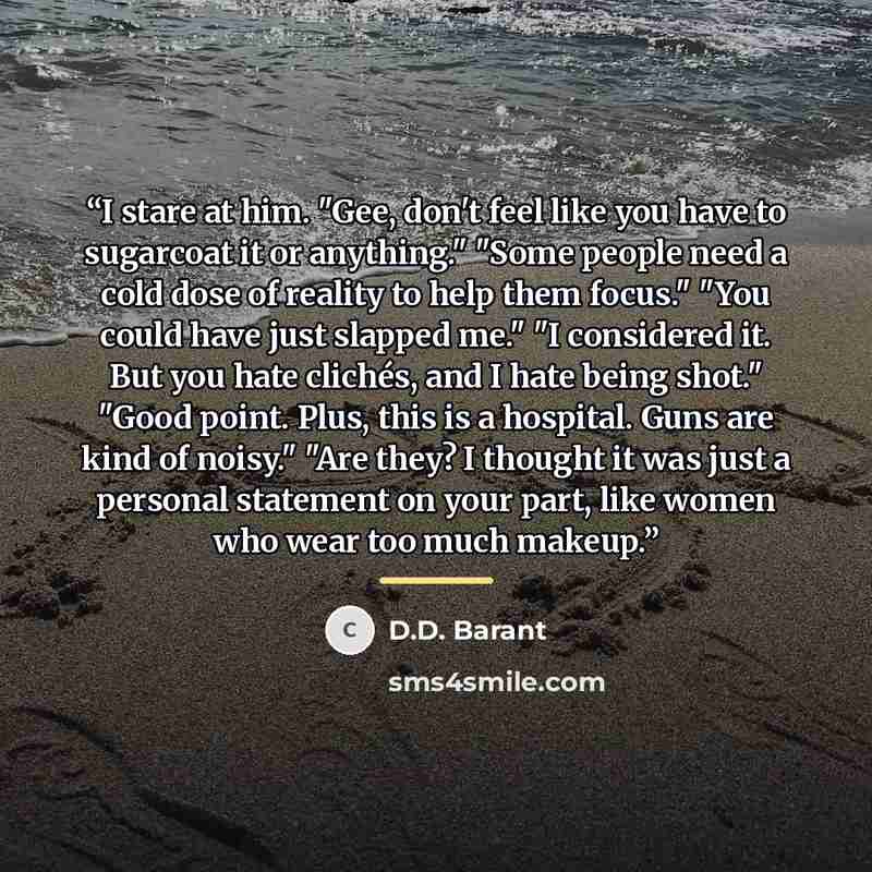 “I stare at him. "Gee, don't feel like you have to sugarcoat it or anything." "Some people need a cold dose of reality to help them focus." "You could have just slapped me." "I considered it. But you hate clichés, and I hate being shot." "Good point. Plus, this is a hospital. Guns are kind of…” quote by D.D. Barant