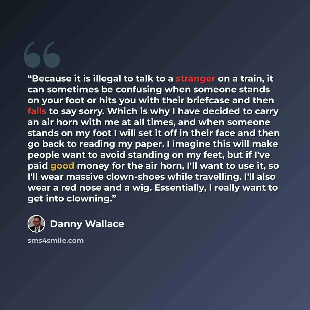 “Because it is illegal to talk to a stranger on a train, it can sometimes be confusing when someone stands on your foot or hits you with their briefcase and then fails to say sorry. Which is why I have decided to carry an air horn with me at all times, and when someone stands on my foot I will set…” quote by Danny Wallace