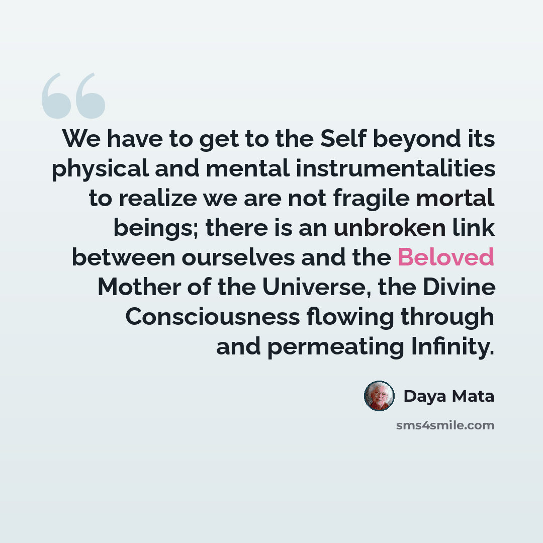 “We have to get to the Self beyond its physical and mental instrumentalities to realize we are not fragile mortal beings; there is an unbroken link between ourselves and the Beloved Mother of the Universe, the Divine Consciousness flowing through and permeating Infinity.” quote by Daya Mata